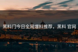 黑料门今日全网爆料推荐，黑料 官网