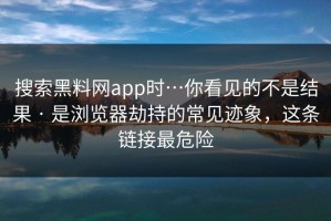 搜索黑料网app时…你看见的不是结果 · 是浏览器劫持的常见迹象，这条链接最危险