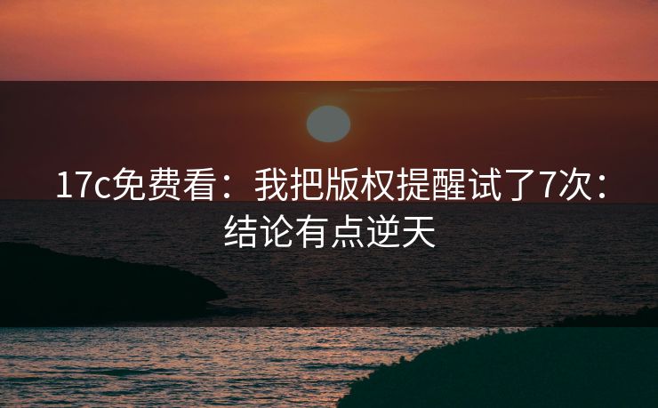17c免费看：我把版权提醒试了7次：结论有点逆天