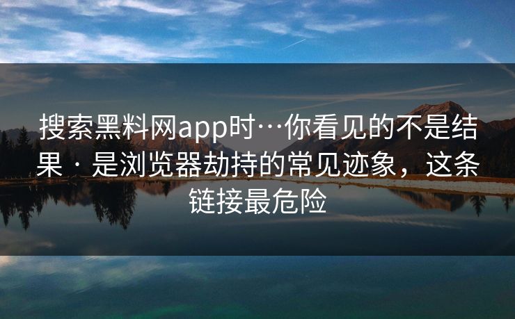 搜索黑料网app时…你看见的不是结果 · 是浏览器劫持的常见迹象，这条链接最危险