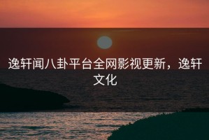 逸轩闻八卦平台全网影视更新，逸轩文化