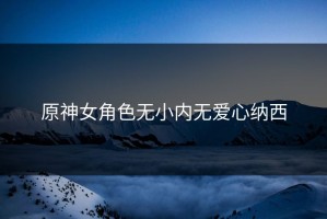 原神女角色无小内无爱心纳西