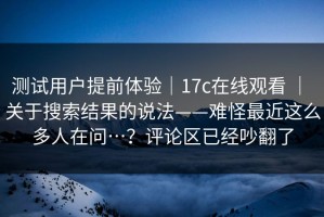 测试用户提前体验｜17c在线观看 ｜ 关于搜索结果的说法——难怪最近这么多人在问…？评论区已经吵翻了