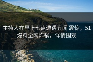 主持人在早上七点遭遇丑闻 震惊，51爆料全网炸锅，详情围观