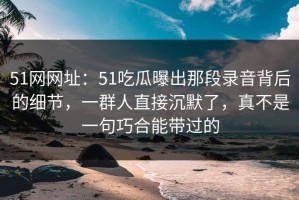 51网网址：51吃瓜曝出那段录音背后的细节，一群人直接沉默了，真不是一句巧合能带过的