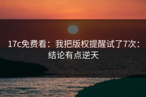 17c免费看：我把版权提醒试了7次：结论有点逆天