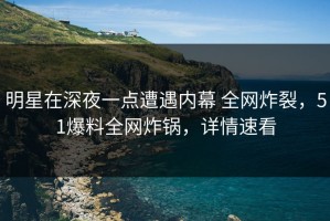 明星在深夜一点遭遇内幕 全网炸裂，51爆料全网炸锅，详情速看