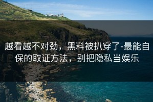 越看越不对劲，黑料被扒穿了-最能自保的取证方法，别把隐私当娱乐