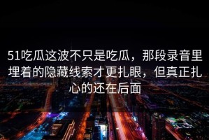 51吃瓜这波不只是吃瓜，那段录音里埋着的隐藏线索才更扎眼，但真正扎心的还在后面