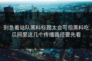 别急着站队黑料标题太会写但黑料吃瓜网里这几个传播路径要先看
