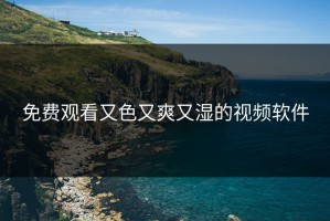 免费观看又色又爽又湿的视频软件