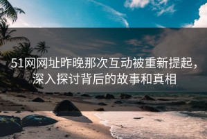 51网网址昨晚那次互动被重新提起，深入探讨背后的故事和真相