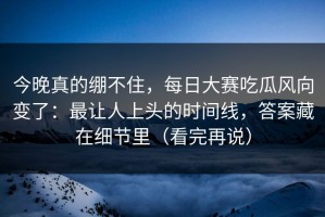今晚真的绷不住，每日大赛吃瓜风向变了：最让人上头的时间线，答案藏在细节里（看完再说）