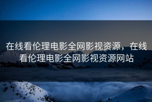 在线看伦理电影全网影视资源，在线看伦理电影全网影视资源网站