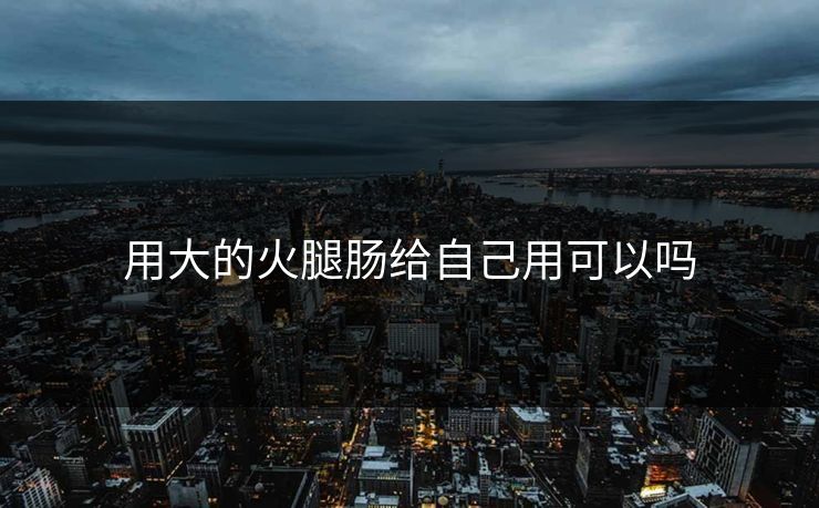 用大的火腿肠给自己用可以吗 用大的火腿肠给自己用可以吗
