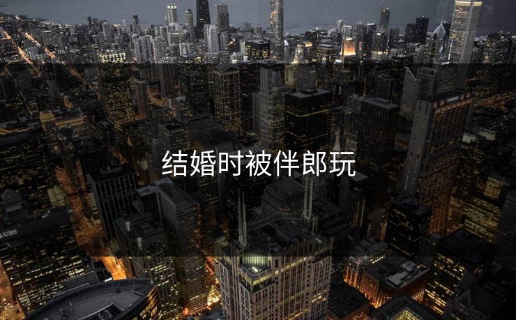 结婚时被伴郎玩