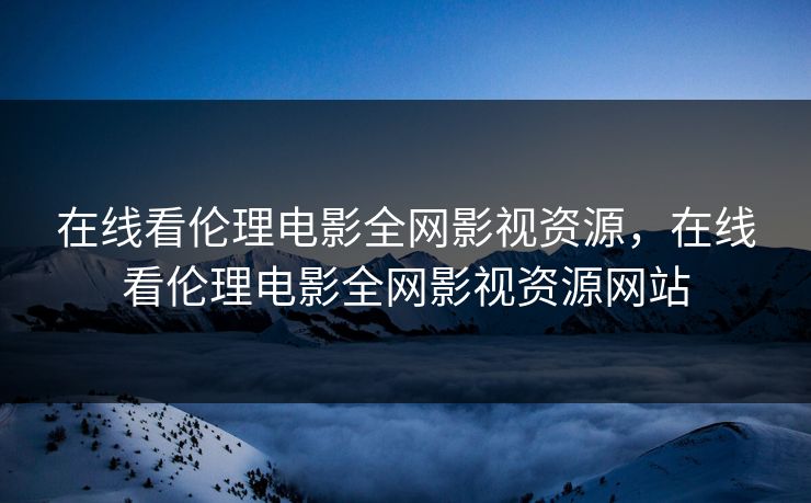 在线看伦理电影全网影视资源，在线看伦理电影全网影视资源网站