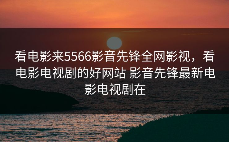 看电影来5566影音先锋全网影视，看电影电视剧的好网站 影音先锋最新电影电视剧在