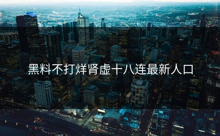 黑料不打烊肾虚十八连最新人口