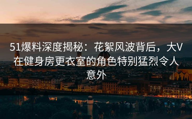 51爆料深度揭秘:花絮风波背后,大V在健身房更衣室的角色特别猛烈令人意外 51爆料深度揭秘:花絮风波背后,大V在健身房更衣室的角色特别猛烈令人意外