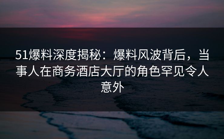 51爆料深度揭秘：爆料风波背后，当事人在商务酒店大厅的角色罕见令人意外