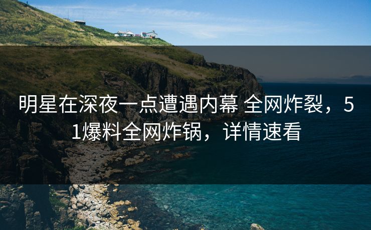 明星在深夜一点遭遇内幕 全网炸裂，51爆料全网炸锅，详情速看