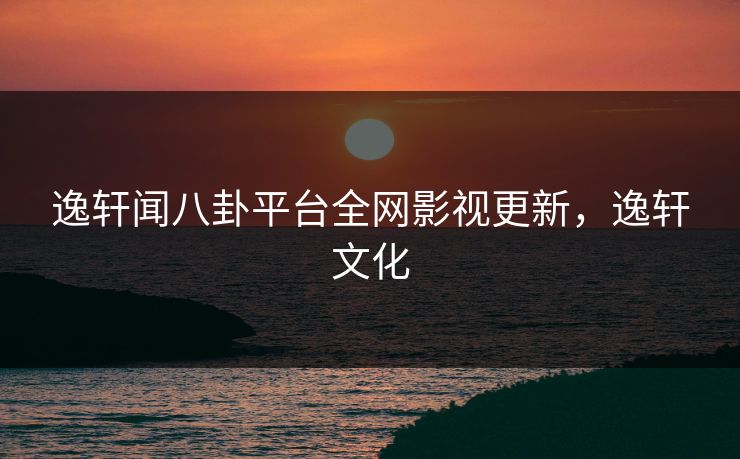 逸轩闻八卦平台全网影视更新，逸轩文化
