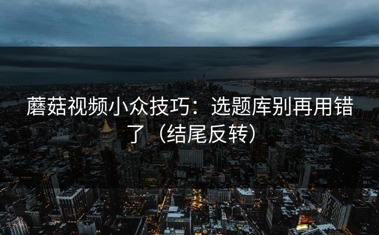 蘑菇视频小众技巧：选题库别再用错了（结尾反转）