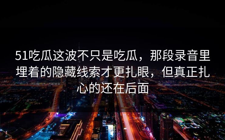 51吃瓜这波不只是吃瓜，那段录音里埋着的隐藏线索才更扎眼，但真正扎心的还在后面
