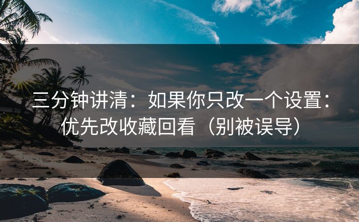 三分钟讲清：如果你只改一个设置：优先改收藏回看（别被误导）