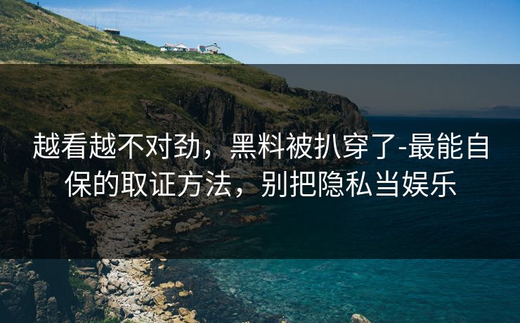 越看越不对劲，黑料被扒穿了-最能自保的取证方法，别把隐私当娱乐